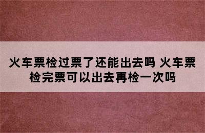 火车票检过票了还能出去吗 火车票检完票可以出去再检一次吗